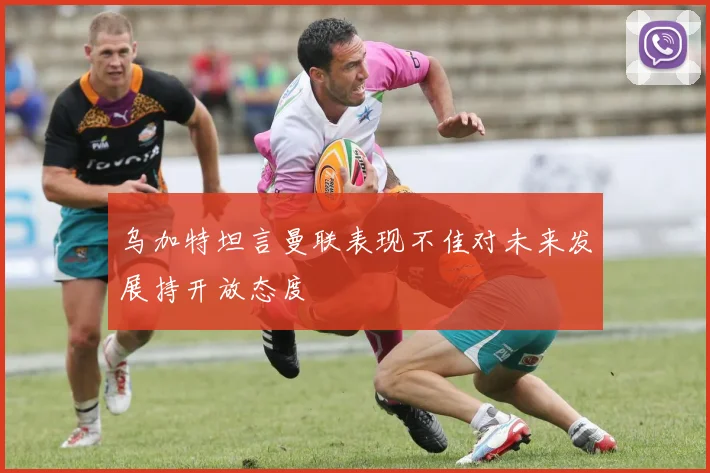 乌加特坦言曼联表现不佳对未来发展持开放态度