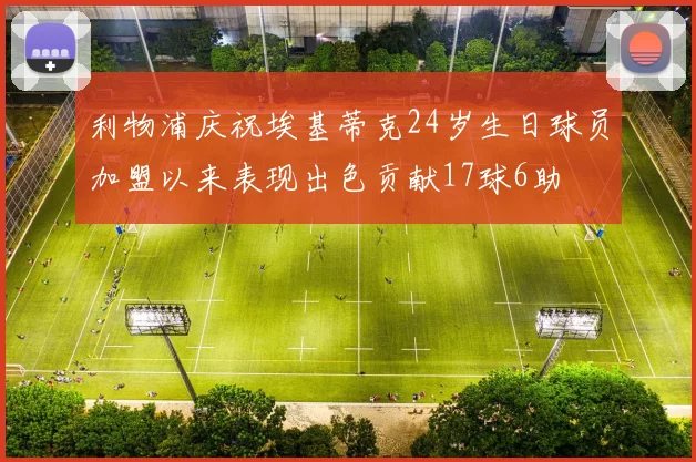 利物浦庆祝埃基蒂克24岁生日球员加盟以来表现出色贡献17球6助