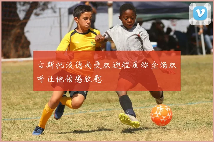 古斯托谈德尚受欢迎程度称全场欢呼让他倍感欣慰