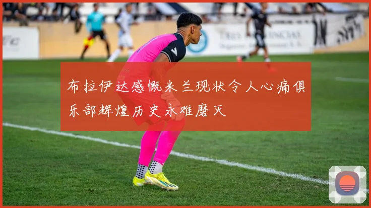布拉伊达感慨米兰现状令人心痛俱乐部辉煌历史永难磨灭