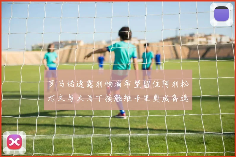 罗马诺透露利物浦希望留住阿利松尤文与大马丁接触维卡里奥成备选