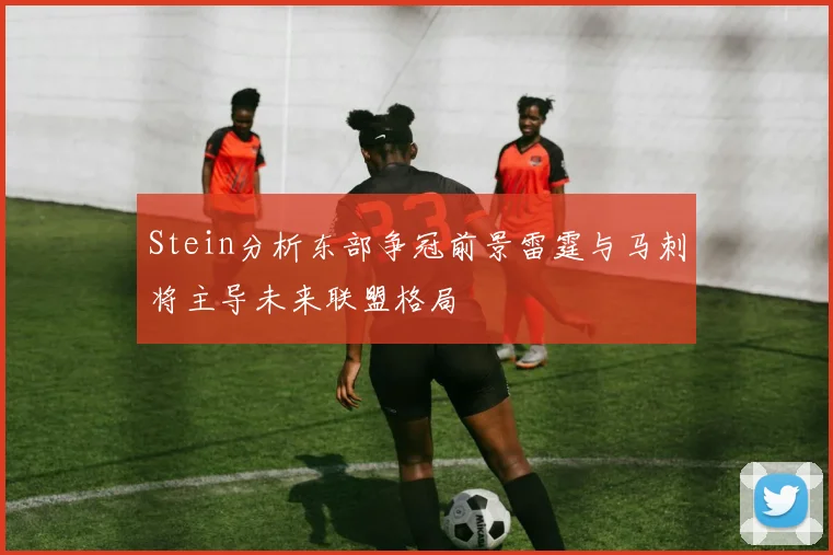 Stein分析东部争冠前景雷霆与马刺将主导未来联盟格局