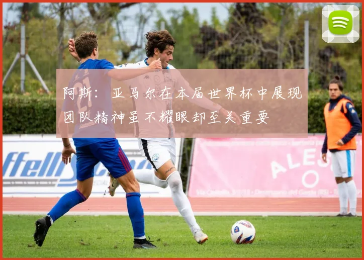 阿斯：亚马尔在本届世界杯中展现团队精神虽不耀眼却至关重要