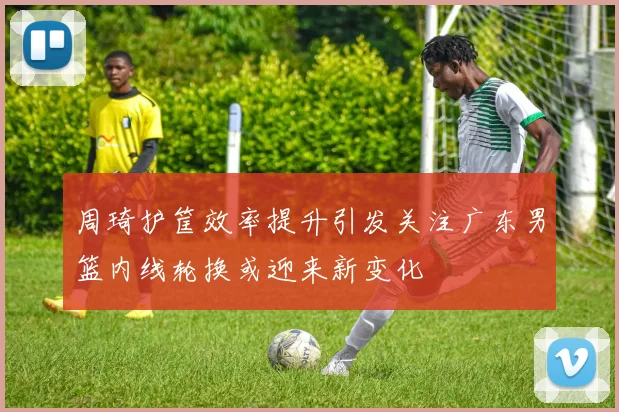 周琦护筐效率提升引发关注广东男篮内线轮换或迎来新变化