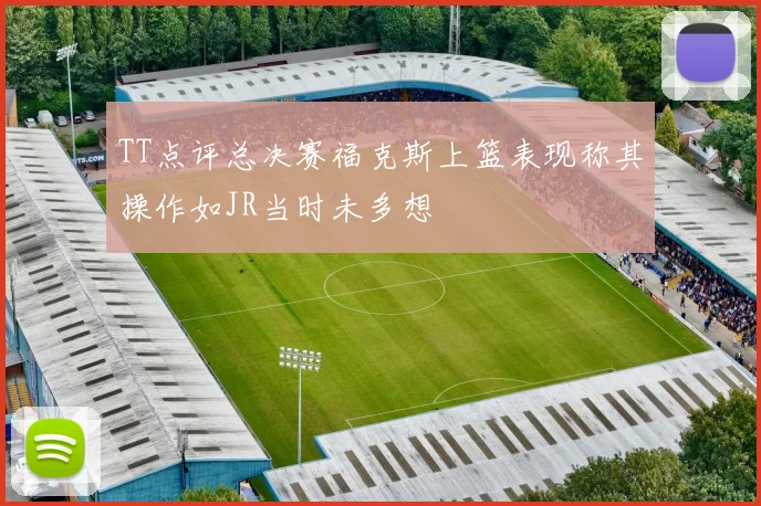 TT点评总决赛福克斯上篮表现称其操作如JR当时未多想