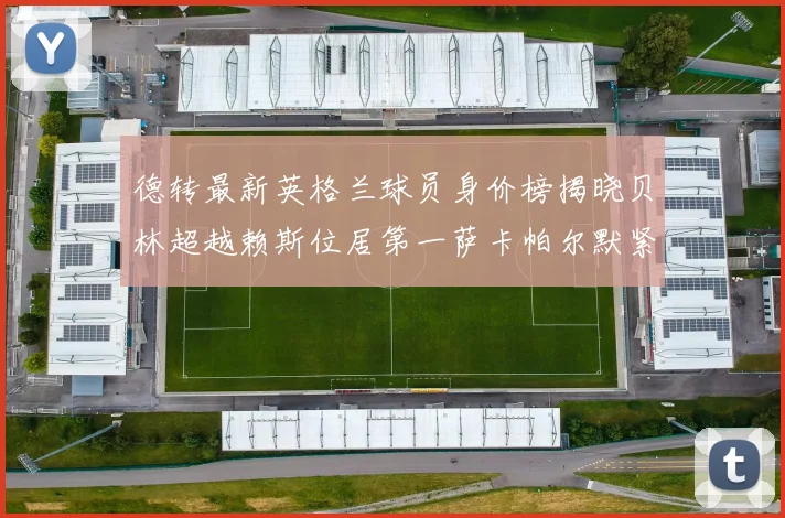 德转最新英格兰球员身价榜揭晓贝林超越赖斯位居第一萨卡帕尔默紧随其后