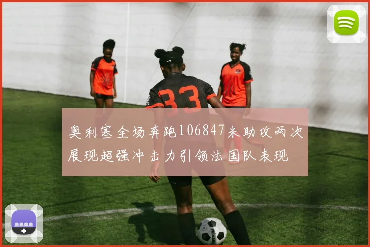 奥利塞全场奔跑106847米助攻两次展现超强冲击力引领法国队表现