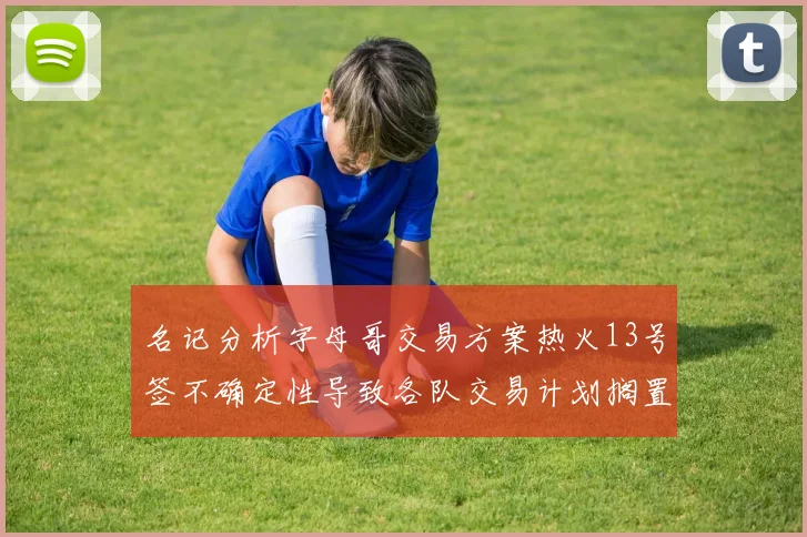 名记分析字母哥交易方案热火13号签不确定性导致各队交易计划搁置