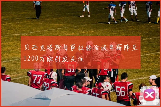 贝西克塔斯与萨拉赫洽谈年薪降至1200万欧引发关注