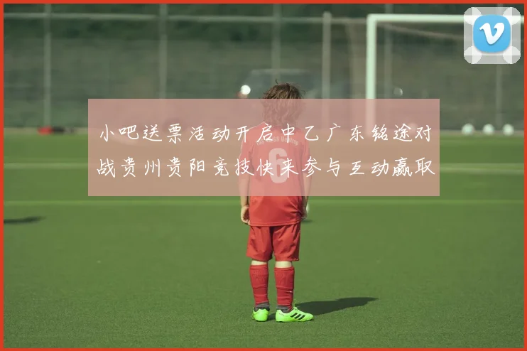 小吧送票活动开启中乙广东铭途对战贵州贵阳竞技快来参与互动赢取球票