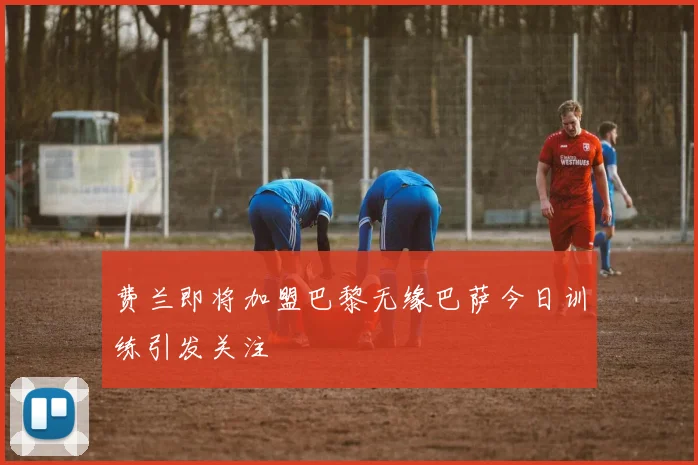 费兰即将加盟巴黎无缘巴萨今日训练引发关注
