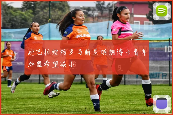 迪巴拉续约罗马前景明朗博卡青年加盟希望减小