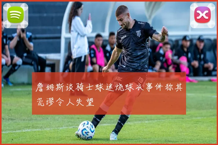 詹姆斯谈骑士球迷烧球衣事件称其荒谬令人失望