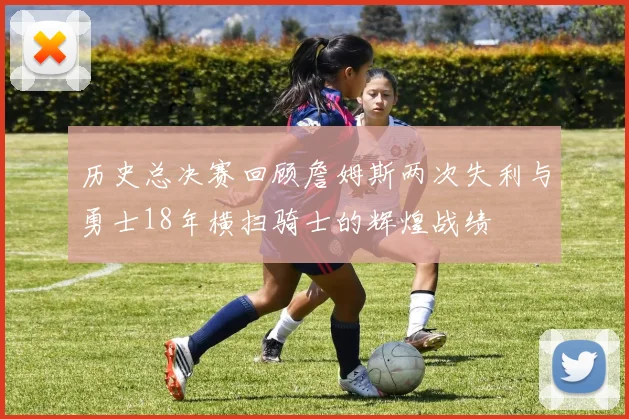历史总决赛回顾詹姆斯两次失利与勇士18年横扫骑士的辉煌战绩