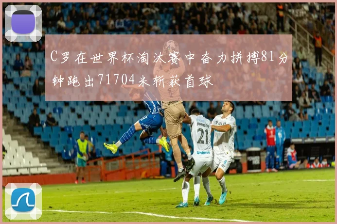 C罗在世界杯淘汰赛中奋力拼搏81分钟跑出71704米斩获首球