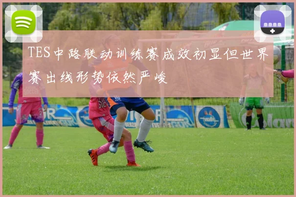 TES中路联动训练赛成效初显但世界赛出线形势依然严峻